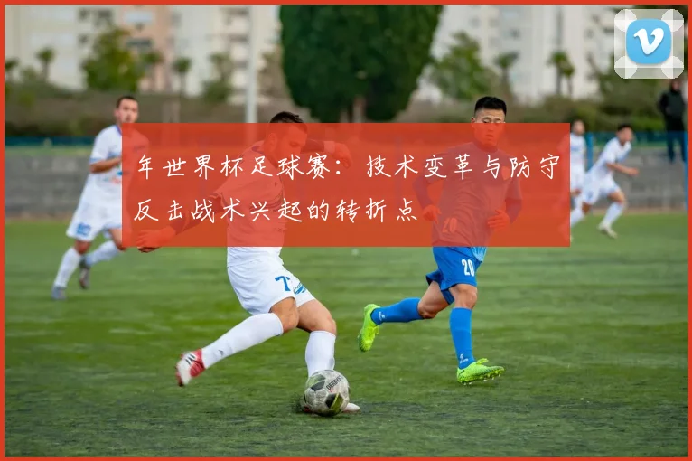年世界杯足球赛：技术变革与防守反击战术兴起的转折点